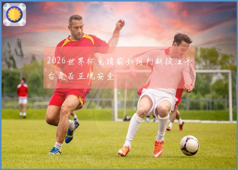 2026世界杯竞猜前如何判断投注平台是否正规安全