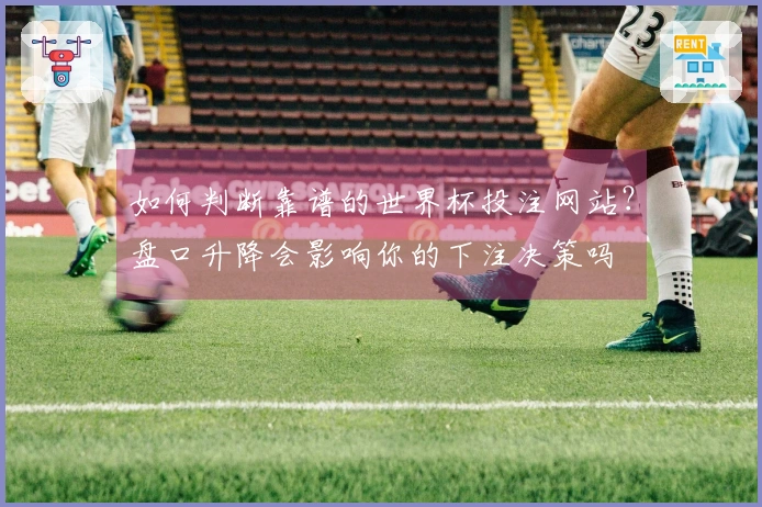 如何判断靠谱的世界杯投注网站？盘口升降会影响你的下注决策吗