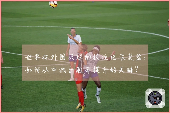 世界杯外围买球的投注记录复盘，如何从中找出胜率提升的关键？
