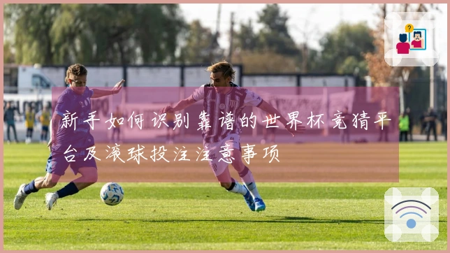 新手如何识别靠谱的世界杯竞猜平台及滚球投注注意事项